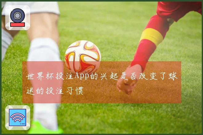 世界杯投注App的兴起是否改变了球迷的投注习惯